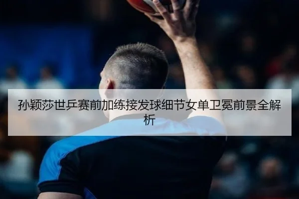 孙颖莎世乒赛前加练接发球细节女单卫冕前景全解析